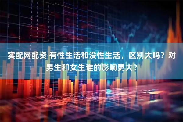 实配网配资 有性生活和没性生活，区别大吗？对男生和女生谁的影响更大？