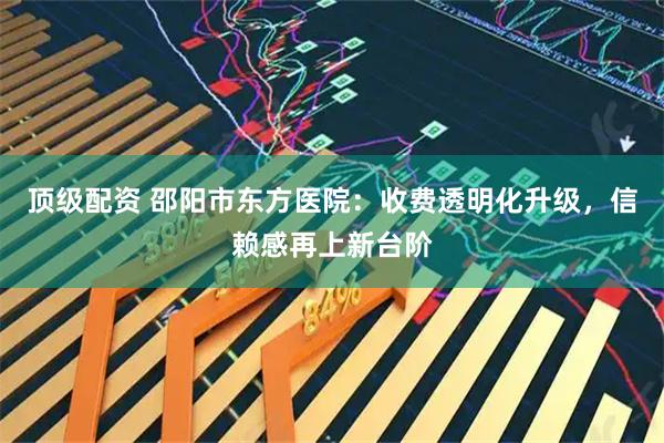 顶级配资 邵阳市东方医院：收费透明化升级，信赖感再上新台阶