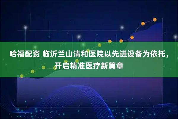 哈福配资 临沂兰山清和医院以先进设备为依托，开启精准医疗新篇章