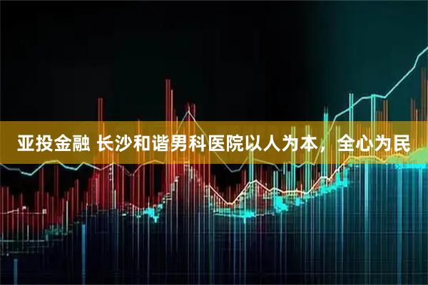 亚投金融 长沙和谐男科医院以人为本，全心为民