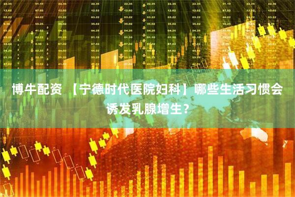 博牛配资 【宁德时代医院妇科】哪些生活习惯会诱发乳腺增生？