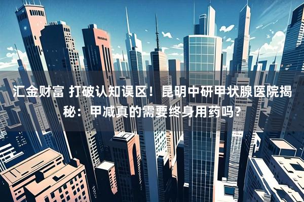 汇金财富 打破认知误区！昆明中研甲状腺医院揭秘：甲减真的需要终身用药吗？