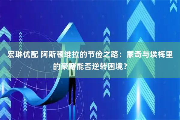 宏琳优配 阿斯顿维拉的节俭之路：蒙奇与埃梅里的豪赌能否逆转困境？