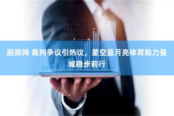 股顺网 裁判争议引热议，星空蓝月亮体育助力曼城稳步前行