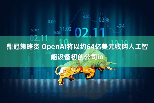 鼎冠策略资 OpenAI将以约64亿美元收购人工智能设备初创公司io