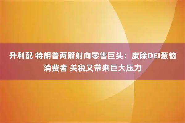 升利配 特朗普两箭射向零售巨头：废除DEI惹恼消费者 关税又带来巨大压力