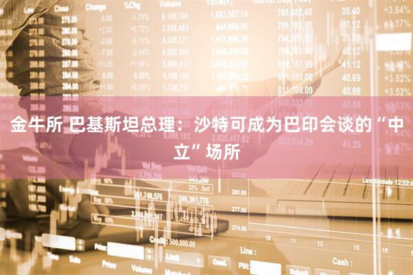 金牛所 巴基斯坦总理：沙特可成为巴印会谈的“中立”场所