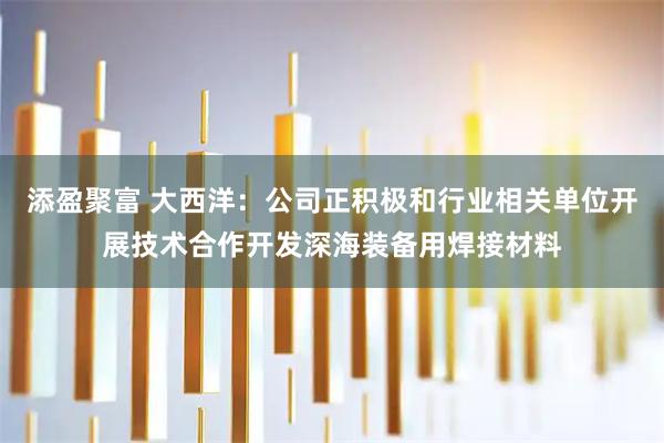 添盈聚富 大西洋：公司正积极和行业相关单位开展技术合作开发深海装备用焊接材料