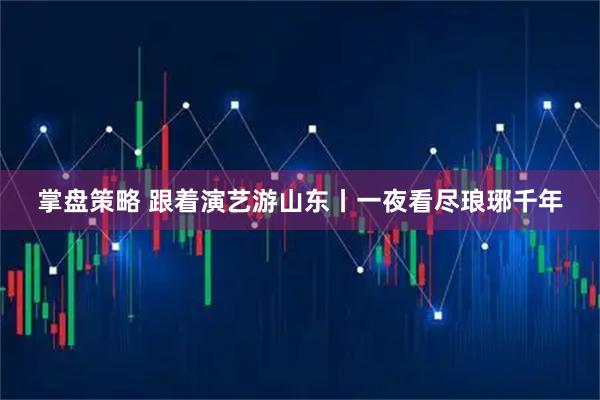 掌盘策略 跟着演艺游山东丨一夜看尽琅琊千年