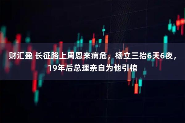 财汇盈 长征路上周恩来病危，杨立三抬6天6夜，19年后总理亲自为他引棺