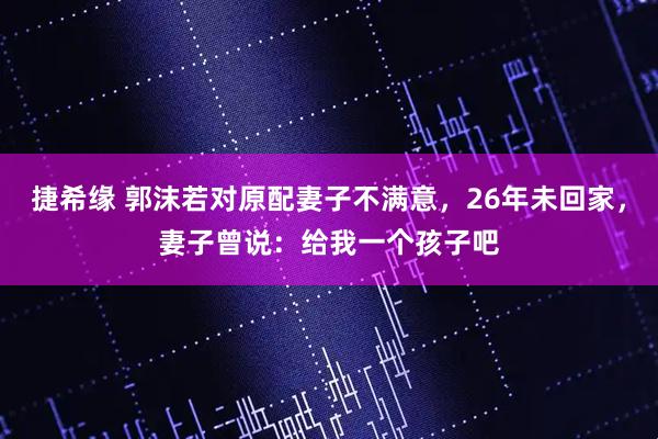 捷希缘 郭沫若对原配妻子不满意，26年未回家，妻子曾说：给我一个孩子吧