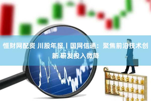 恒财网配资 川股年报丨国网信通：聚焦前沿技术创新 研发投入微降