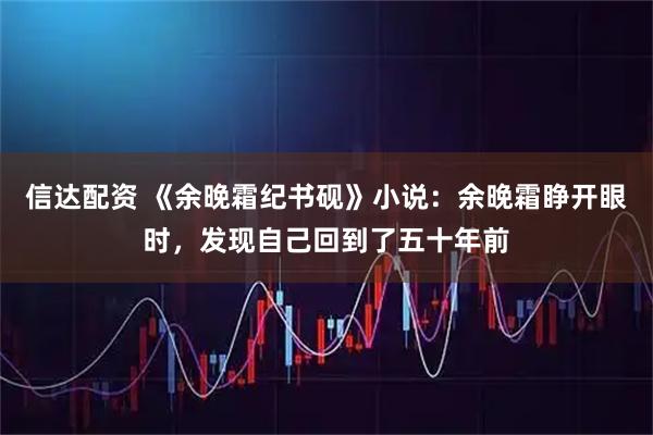 信达配资 《余晚霜纪书砚》小说：余晚霜睁开眼时，发现自己回到了五十年前