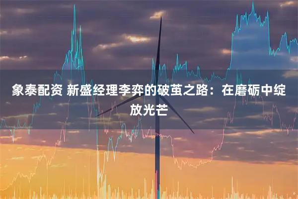 象泰配资 新盛经理李弈的破茧之路：在磨砺中绽放光芒