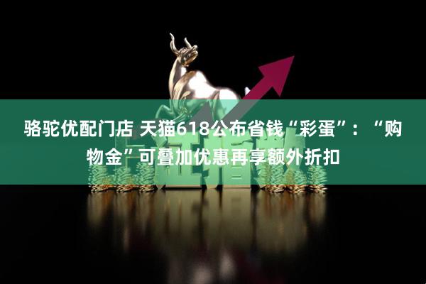 骆驼优配门店 天猫618公布省钱“彩蛋”：“购物金”可叠加优惠再享额外折扣