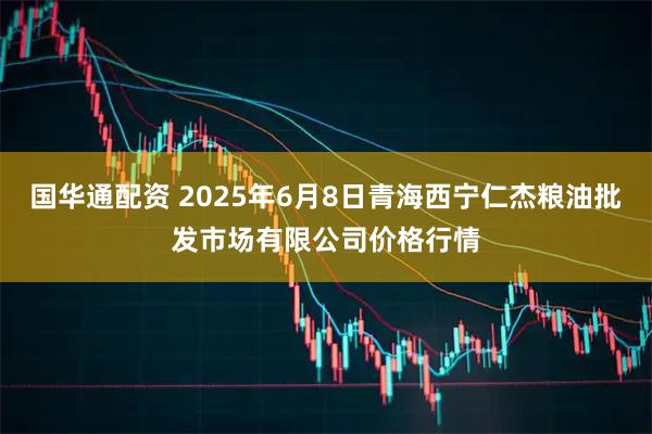 国华通配资 2025年6月8日青海西宁仁杰粮油批发市场有限公司价格行情