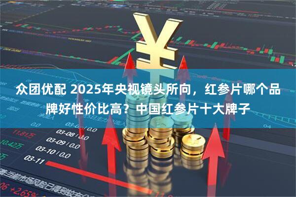 众团优配 2025年央视镜头所向，红参片哪个品牌好性价比高？中国红参片十大牌子