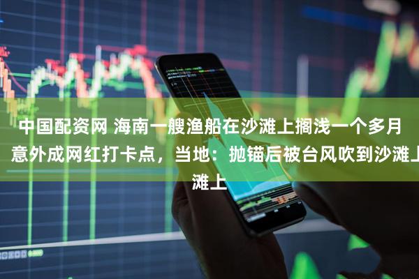 中国配资网 海南一艘渔船在沙滩上搁浅一个多月，意外成网红打卡点，当地：抛锚后被台风吹到沙滩上