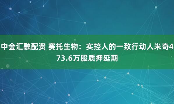 中金汇融配资 赛托生物：实控人的一致行动人米奇473.6万股质押延期