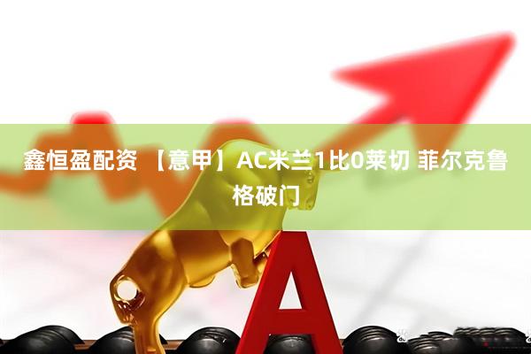 鑫恒盈配资 【意甲】AC米兰1比0莱切 菲尔克鲁格破门