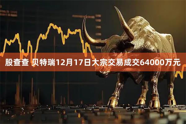 股查查 贝特瑞12月17日大宗交易成交64000万元