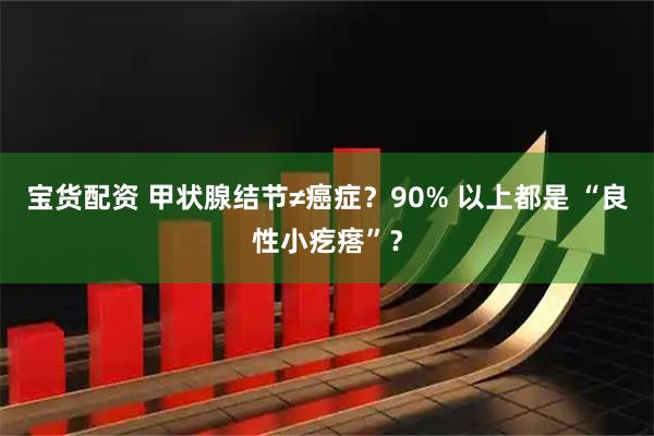 宝货配资 甲状腺结节≠癌症？90% 以上都是 “良性小疙瘩”？