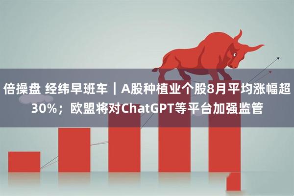 倍操盘 经纬早班车｜A股种植业个股8月平均涨幅超30%；欧盟将对ChatGPT等平台加强监管